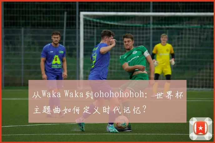 从Waka Waka到ohohohohoh：世界杯主题曲如何定义时代记忆？